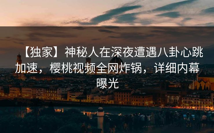 【独家】神秘人在深夜遭遇八卦心跳加速，樱桃视频全网炸锅，详细内幕曝光