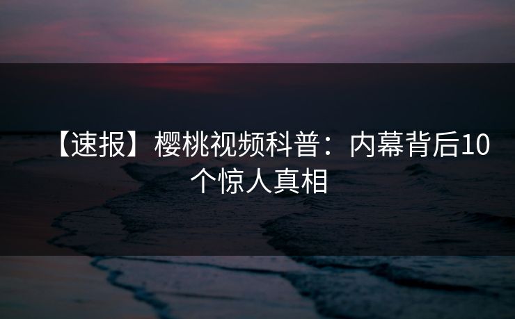 【速报】樱桃视频科普：内幕背后10个惊人真相