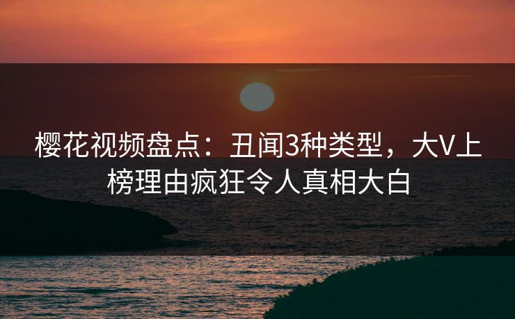 樱花视频盘点：丑闻3种类型，大V上榜理由疯狂令人真相大白