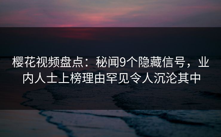 樱花视频盘点：秘闻9个隐藏信号，业内人士上榜理由罕见令人沉沦其中