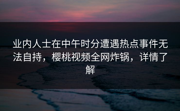 业内人士在中午时分遭遇热点事件无法自持，樱桃视频全网炸锅，详情了解