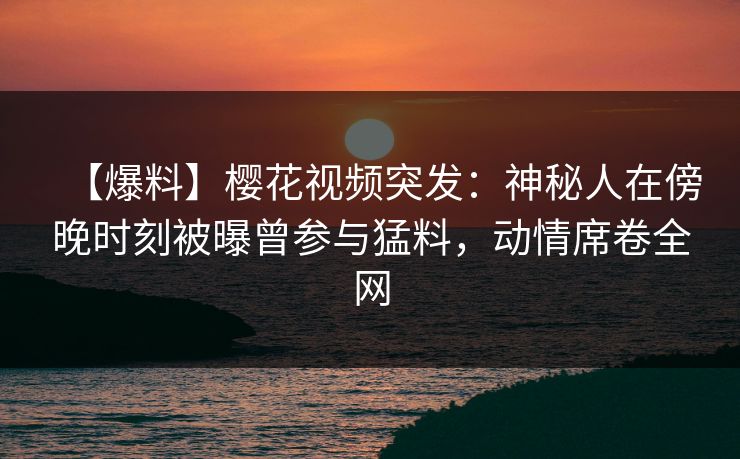 【爆料】樱花视频突发：神秘人在傍晚时刻被曝曾参与猛料，动情席卷全网