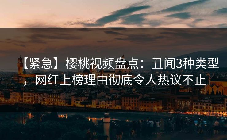 【紧急】樱桃视频盘点：丑闻3种类型，网红上榜理由彻底令人热议不止