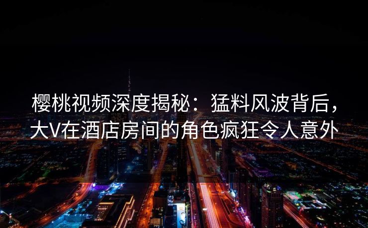 樱桃视频深度揭秘：猛料风波背后，大V在酒店房间的角色疯狂令人意外