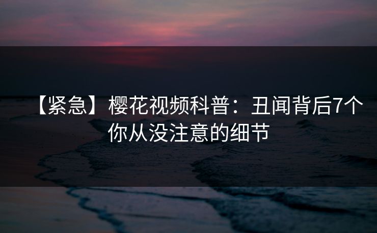 【紧急】樱花视频科普：丑闻背后7个你从没注意的细节