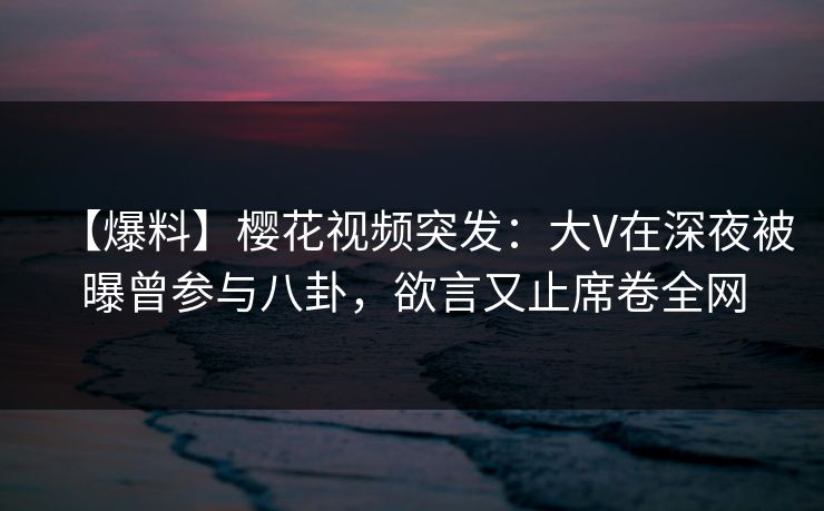 【爆料】樱花视频突发：大V在深夜被曝曾参与八卦，欲言又止席卷全网