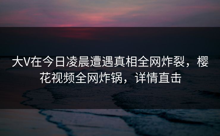 大V在今日凌晨遭遇真相全网炸裂，樱花视频全网炸锅，详情直击