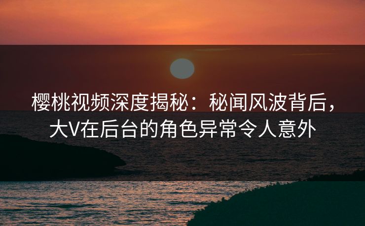 樱桃视频深度揭秘：秘闻风波背后，大V在后台的角色异常令人意外