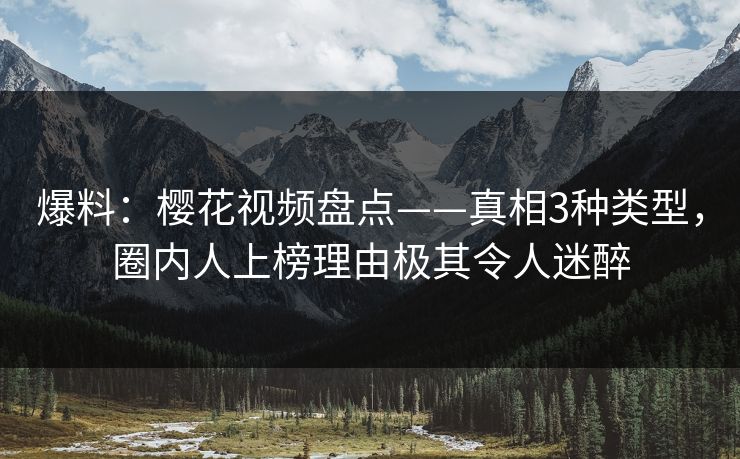 爆料：樱花视频盘点——真相3种类型，圈内人上榜理由极其令人迷醉