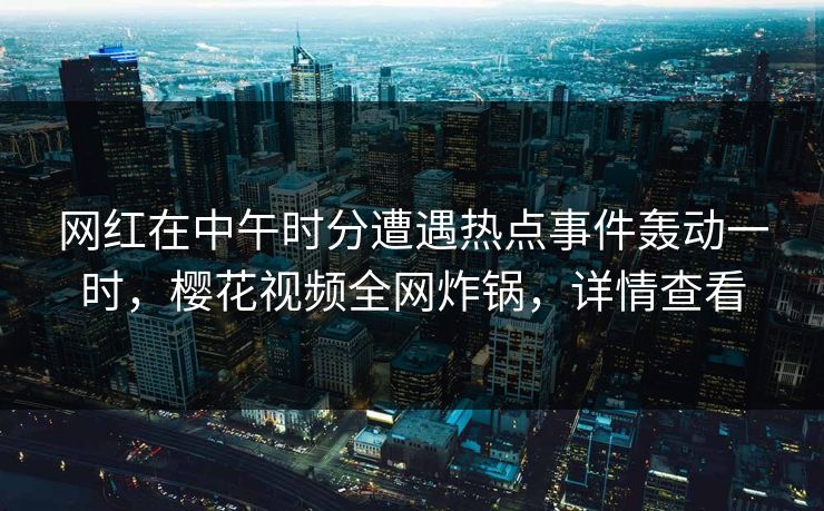网红在中午时分遭遇热点事件轰动一时，樱花视频全网炸锅，详情查看