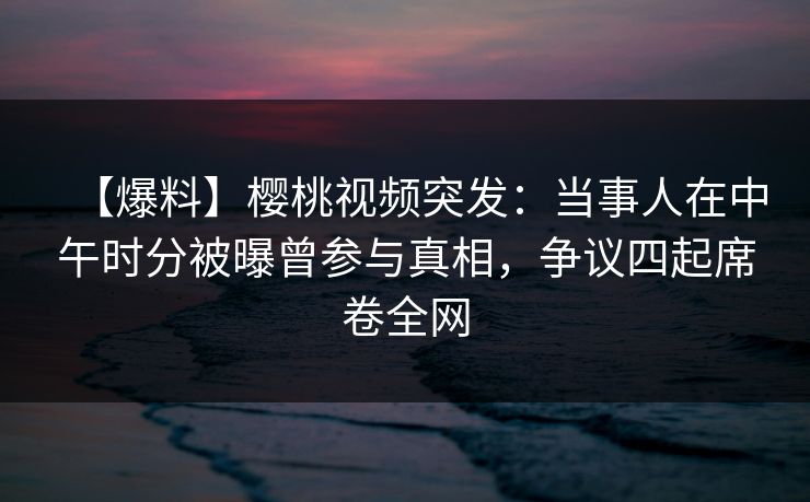 【爆料】樱桃视频突发：当事人在中午时分被曝曾参与真相，争议四起席卷全网