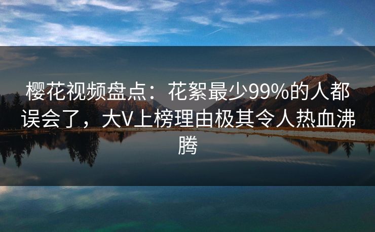 樱花视频盘点：花絮最少99%的人都误会了，大V上榜理由极其令人热血沸腾