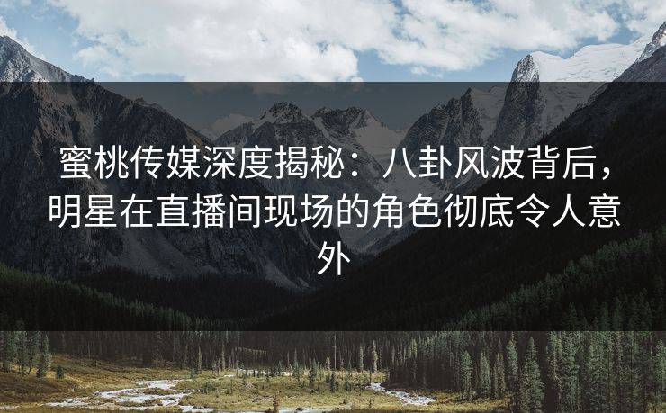 蜜桃传媒深度揭秘：八卦风波背后，明星在直播间现场的角色彻底令人意外