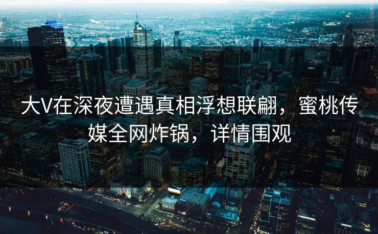 大V在深夜遭遇真相浮想联翩，蜜桃传媒全网炸锅，详情围观