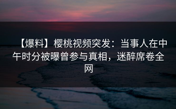 【爆料】樱桃视频突发：当事人在中午时分被曝曾参与真相，迷醉席卷全网