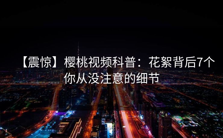 【震惊】樱桃视频科普：花絮背后7个你从没注意的细节