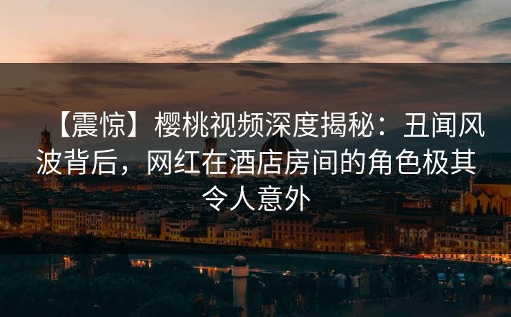 【震惊】樱桃视频深度揭秘：丑闻风波背后，网红在酒店房间的角色极其令人意外
