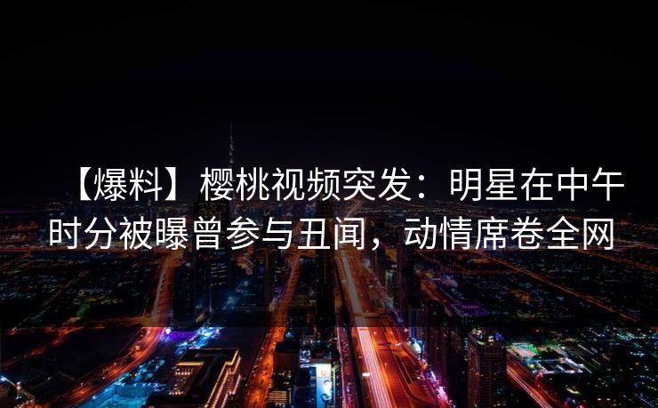 【爆料】樱桃视频突发：明星在中午时分被曝曾参与丑闻，动情席卷全网