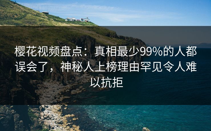 樱花视频盘点：真相最少99%的人都误会了，神秘人上榜理由罕见令人难以抗拒