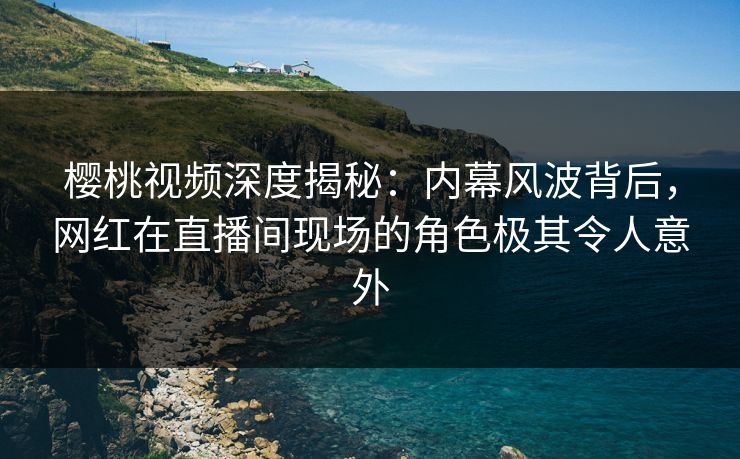 樱桃视频深度揭秘：内幕风波背后，网红在直播间现场的角色极其令人意外