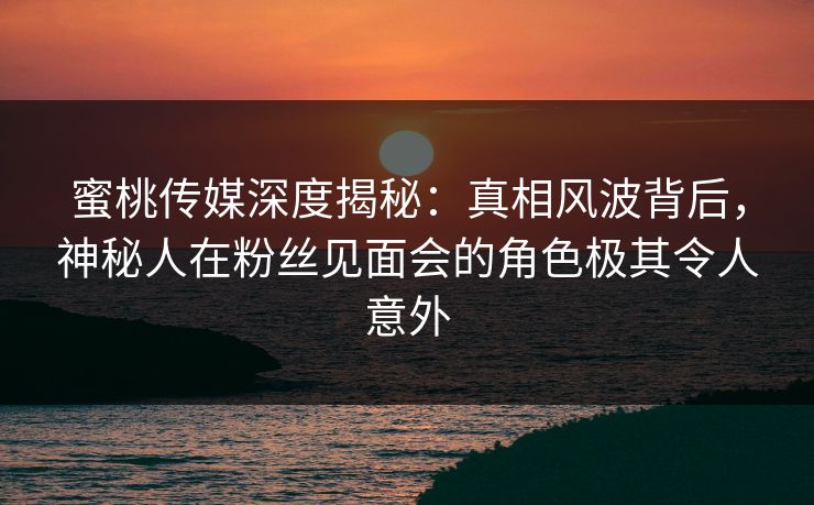 蜜桃传媒深度揭秘：真相风波背后，神秘人在粉丝见面会的角色极其令人意外