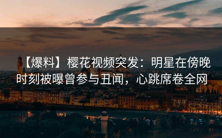 【爆料】樱花视频突发：明星在傍晚时刻被曝曾参与丑闻，心跳席卷全网