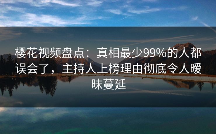 樱花视频盘点：真相最少99%的人都误会了，主持人上榜理由彻底令人暧昧蔓延