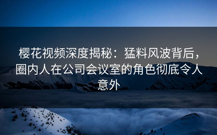 樱花视频深度揭秘：猛料风波背后，圈内人在公司会议室的角色彻底令人意外
