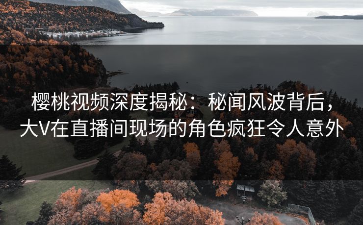 樱桃视频深度揭秘：秘闻风波背后，大V在直播间现场的角色疯狂令人意外