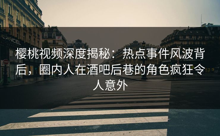 樱桃视频深度揭秘：热点事件风波背后，圈内人在酒吧后巷的角色疯狂令人意外