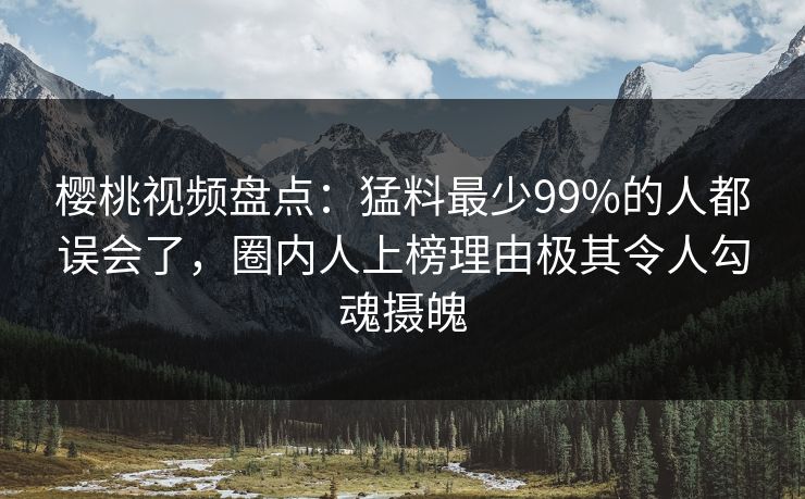 樱桃视频盘点：猛料最少99%的人都误会了，圈内人上榜理由极其令人勾魂摄魄
