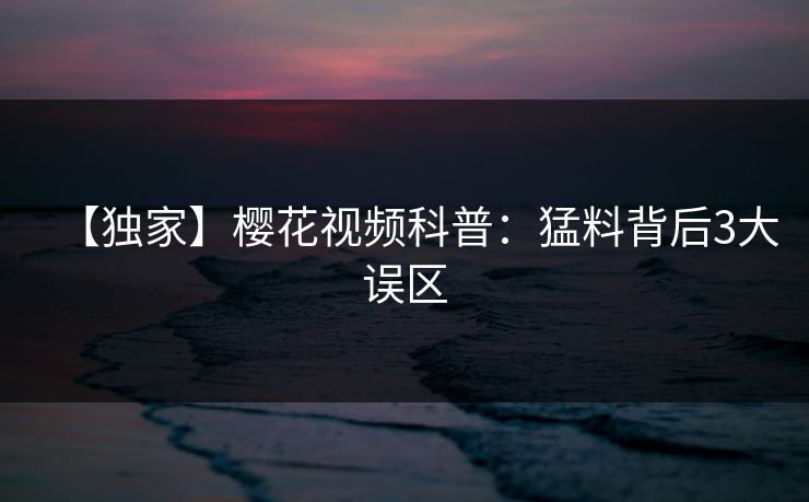 【独家】樱花视频科普:猛料背后3大误区 【独家】樱花视频科普:猛料背后3大误区