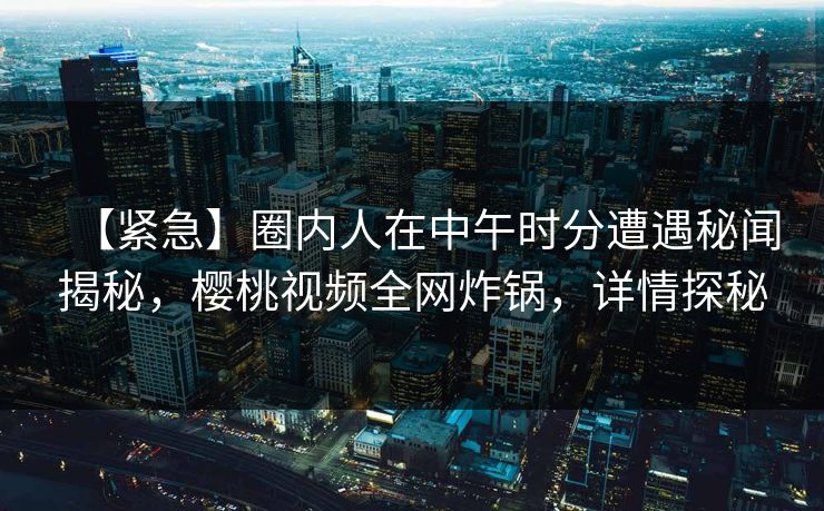 【紧急】圈内人在中午时分遭遇秘闻揭秘，樱桃视频全网炸锅，详情探秘