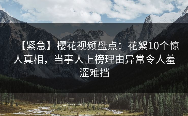 【紧急】樱花视频盘点：花絮10个惊人真相，当事人上榜理由异常令人羞涩难挡