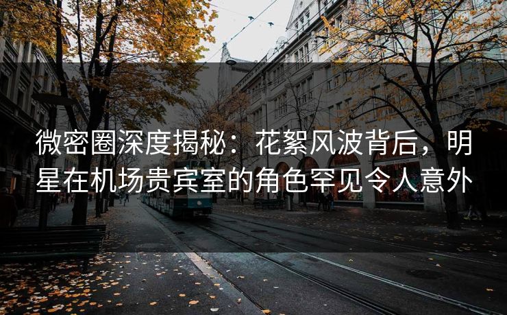 微密圈深度揭秘：花絮风波背后，明星在机场贵宾室的角色罕见令人意外
