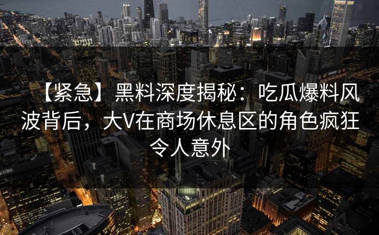 【紧急】黑料深度揭秘：吃瓜爆料风波背后，大V在商场休息区的角色疯狂令人意外