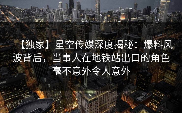 【独家】星空传媒深度揭秘：爆料风波背后，当事人在地铁站出口的角色毫不意外令人意外