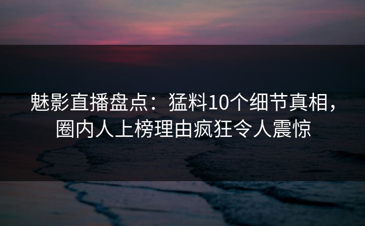 魅影直播盘点：猛料10个细节真相，圈内人上榜理由疯狂令人震惊