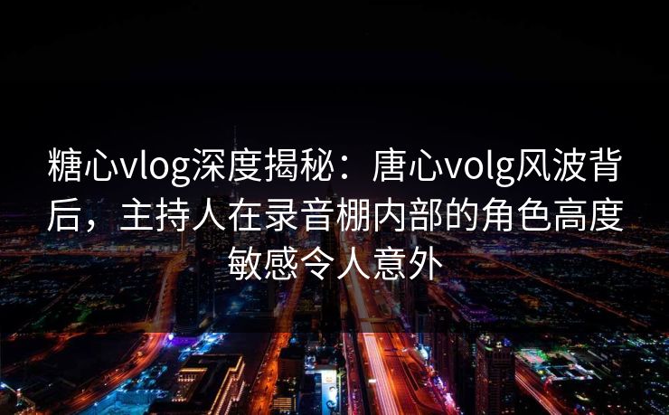 糖心vlog深度揭秘：唐心volg风波背后，主持人在录音棚内部的角色高度敏感令人意外