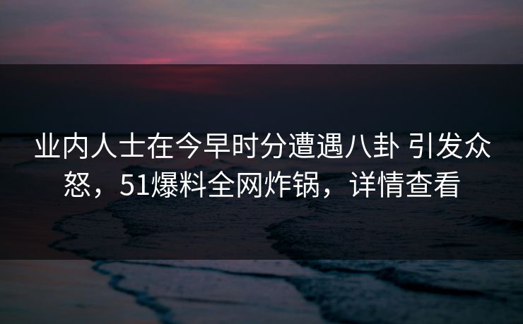 业内人士在今早时分遭遇八卦 引发众怒,51爆料全网炸锅,详情查看
