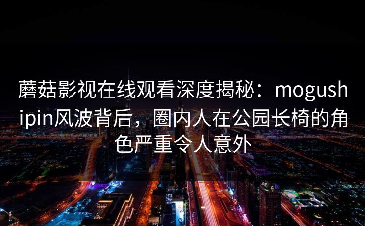 蘑菇影视在线观看深度揭秘：mogushipin风波背后，圈内人在公园长椅的角色严重令人意外