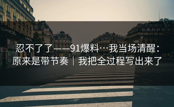 忍不了了——91爆料…我当场清醒：原来是带节奏｜我把全过程写出来了