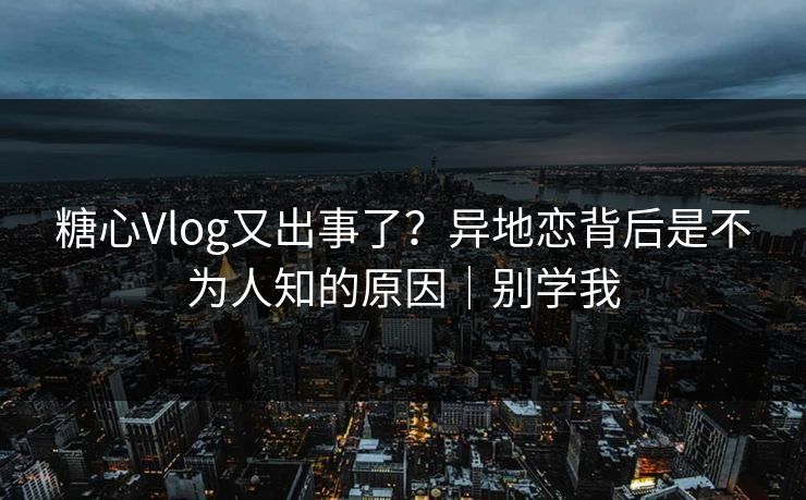糖心Vlog又出事了？异地恋背后是不为人知的原因｜别学我