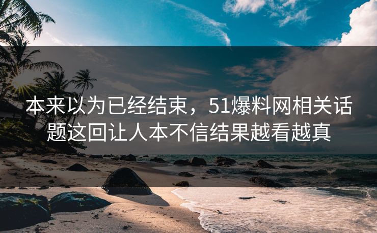 本来以为已经结束,51爆料网相关话题这回让人本不信结果越看越真 本来以为已经结束,51爆料网相关话题这回让人本不信结果越看越真