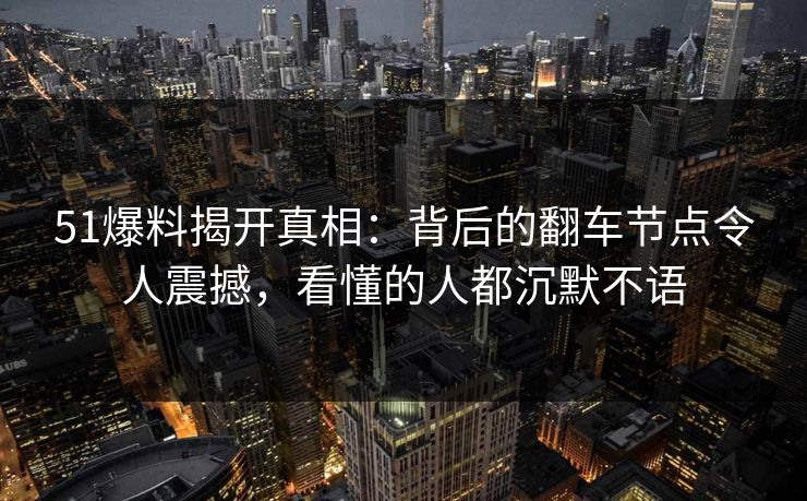 51爆料揭开真相：背后的翻车节点令人震撼，看懂的人都沉默不语