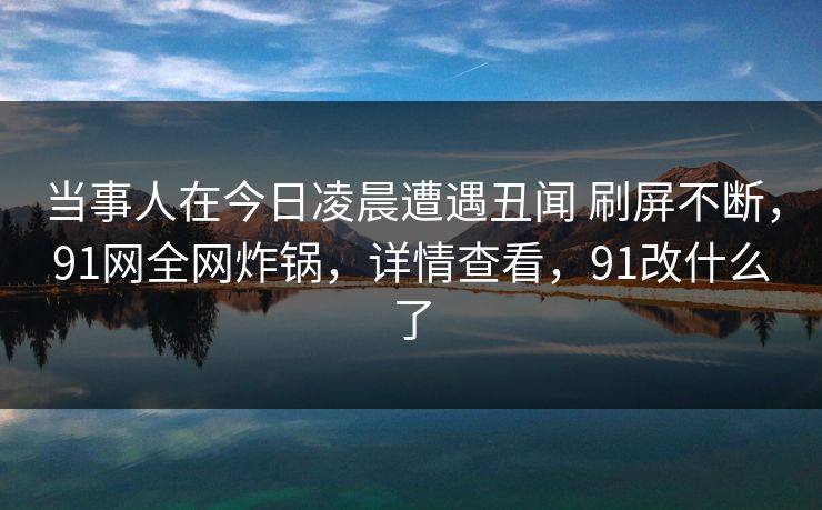 当事人在今日凌晨遭遇丑闻 刷屏不断,91网全网炸锅,详情查看,91改什么了
