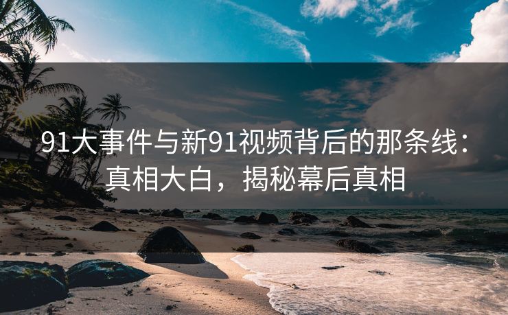 91大事件与新91视频背后的那条线：真相大白，揭秘幕后真相